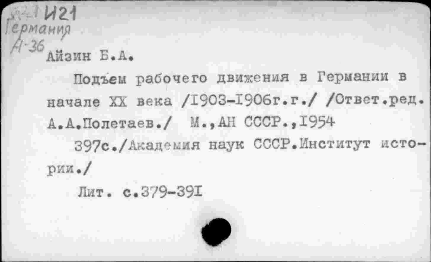 ﻿Н21
Айзин Б.А
Подъем рабочего движения в Германии в начале XX века /1903-1906г.г./ /Ответ.ред. А.А.Полетаев./ М.,АН СССР. ,1954-
397с./Академия наук СССР.Институт истории./
Лит. с.379-391